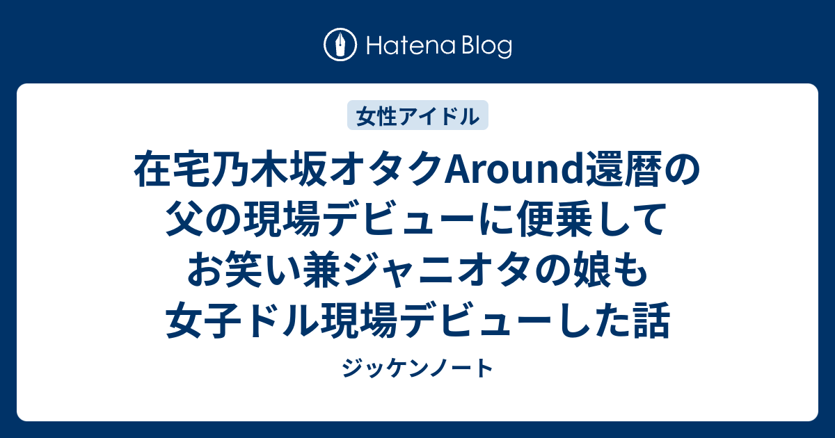 在宅乃木坂オタクaround還暦の父の現場デビューに便乗してお笑い兼ジャニオタの娘も女子ドル現場デビューした話 ジッケンノート