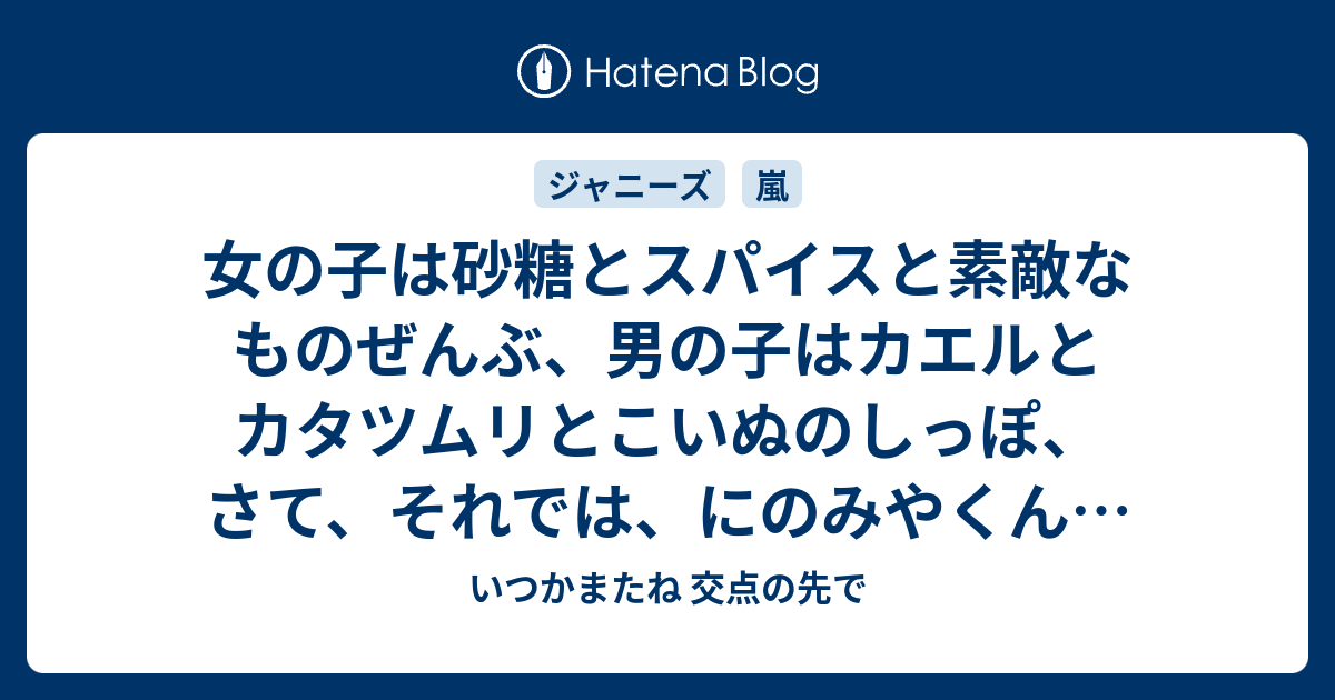 女の子は砂糖とスパイスと素敵なものぜんぶ 男の子はカエルとカタツムリとこいぬのしっぽ さて それでは にのみやくんは何で出来てるでしょう いつかまたね 交点の先で