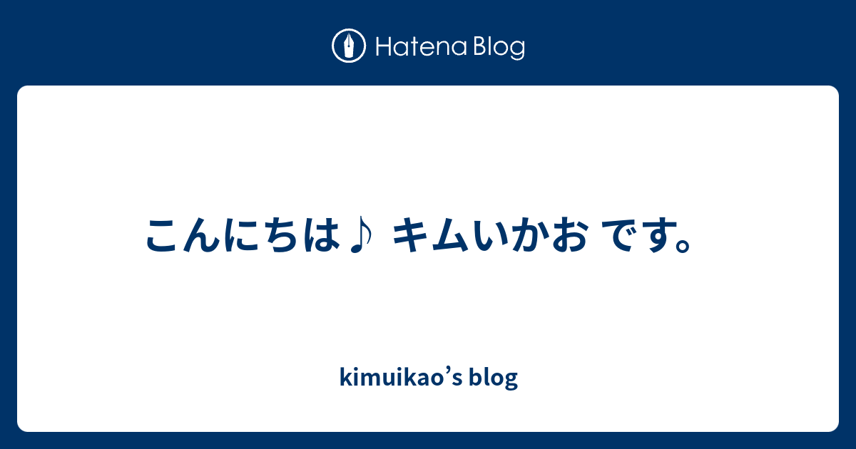 こんにちは キムいかお です Kimuikao S Blog