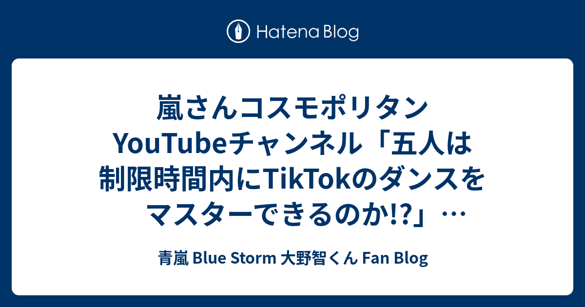 嵐さんコスモポリタンyoutubeチャンネル 五人は制限時間内にtiktokのダンスをマスターできるのか 動画公開 青嵐 Blue Storm 大野智くん Fan Blog