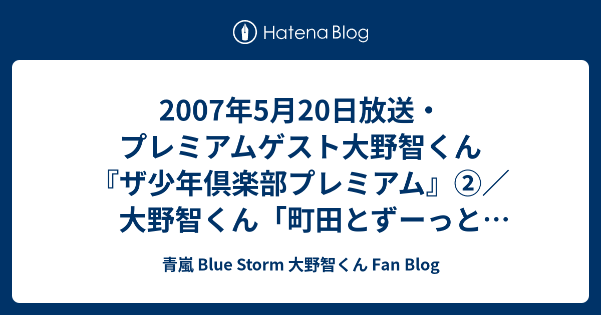 07年5月日放送 プレミアムゲスト大野智くん ザ少年倶楽部プレミアム 大野智くん 町田とずーっとシンメだったんですよ Jr のとき 大町コンビみたいなの言われてたぐらい ずっと一緒にいて 青嵐 Blue Storm 大野智くん Fan Blog