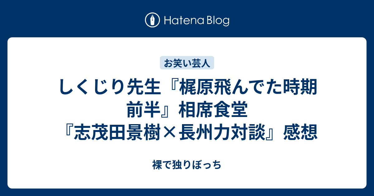 しくじり先生 梶原飛んでた時期 前半 相席食堂 志茂田景樹 長州力対談 感想 裸で独りぼっち