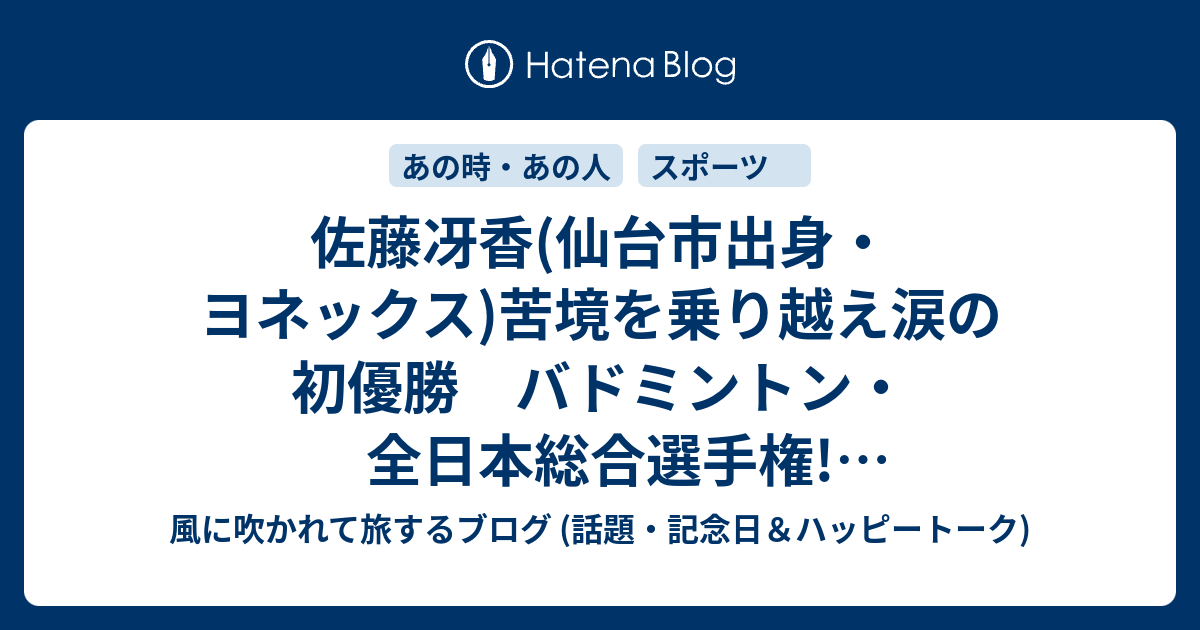 佐藤冴香 仙台市出身 ヨネックス 苦境を乗り越え涙の初優勝 バドミントン 全日本総合選手権 リオ五輪代表の山口茜を2 0で破る 風に吹かれて旅するブログ 記念日 ハッピートーク