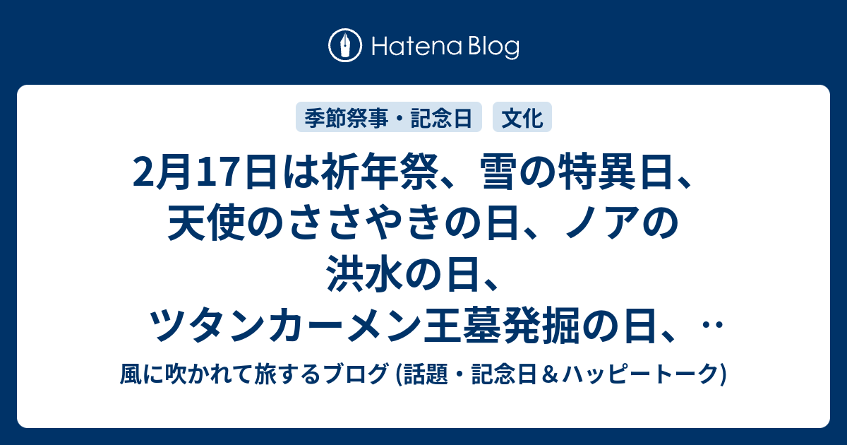 2月17日は祈年祭 雪の特異日 天使のささやきの日 ノアの洪水の日 ツタンカーメン王墓発掘の日 電子書籍の日 等の日です 風に吹かれて旅するブログ 記念日 ハッピートーク
