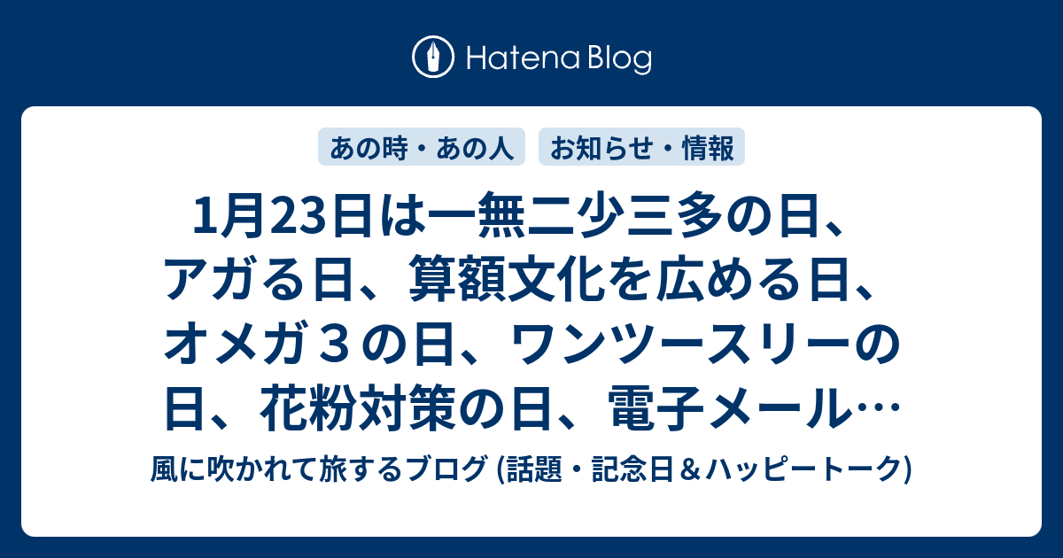 1月23日は一無二少三多の日 アガる日 算額文化を広める日 オメガ３の日 ワンツースリーの日 花粉対策の日 電子メールの日 八甲田山の日 アーモンドの日 真白き富士の嶺の日 冥王星の日 六次産業の日 等の日 風に吹かれて旅するブログ 話題 記念日