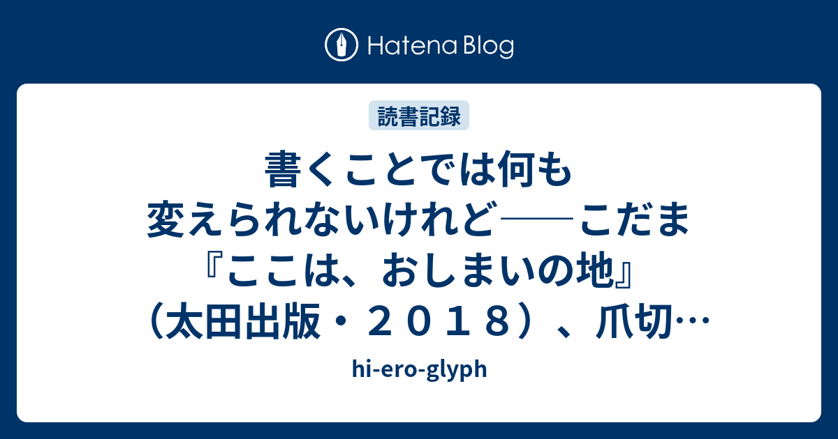 書くことでは何も変えられないけれど こだま ここは おしまいの地 太田出版 ２０１８ 爪切男 死にたい夜にかぎって 扶桑社 ２０１８ Hi Ero Glyph