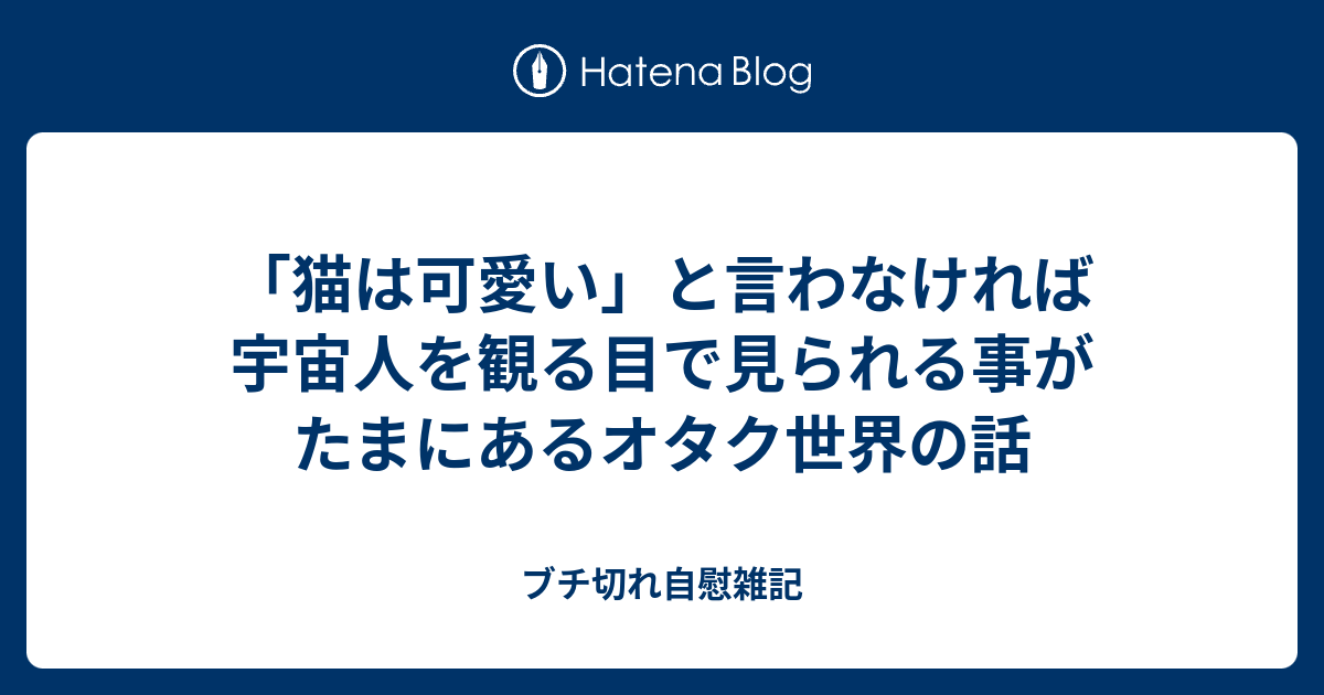 猫は可愛い と言わなければ宇宙人を観る目で見られる事がたまにあるオタク世界の話 ブチ切れ自慰雑記