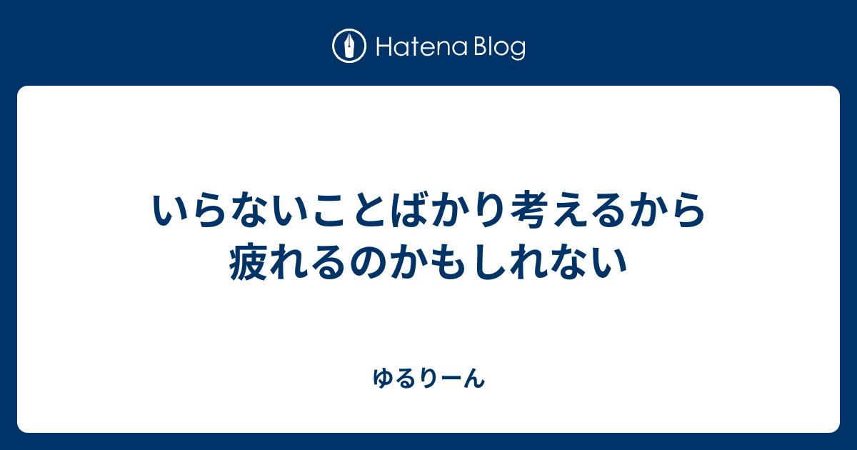 いらないことばかり考えるから疲れるのかもしれない - ゆるりーん