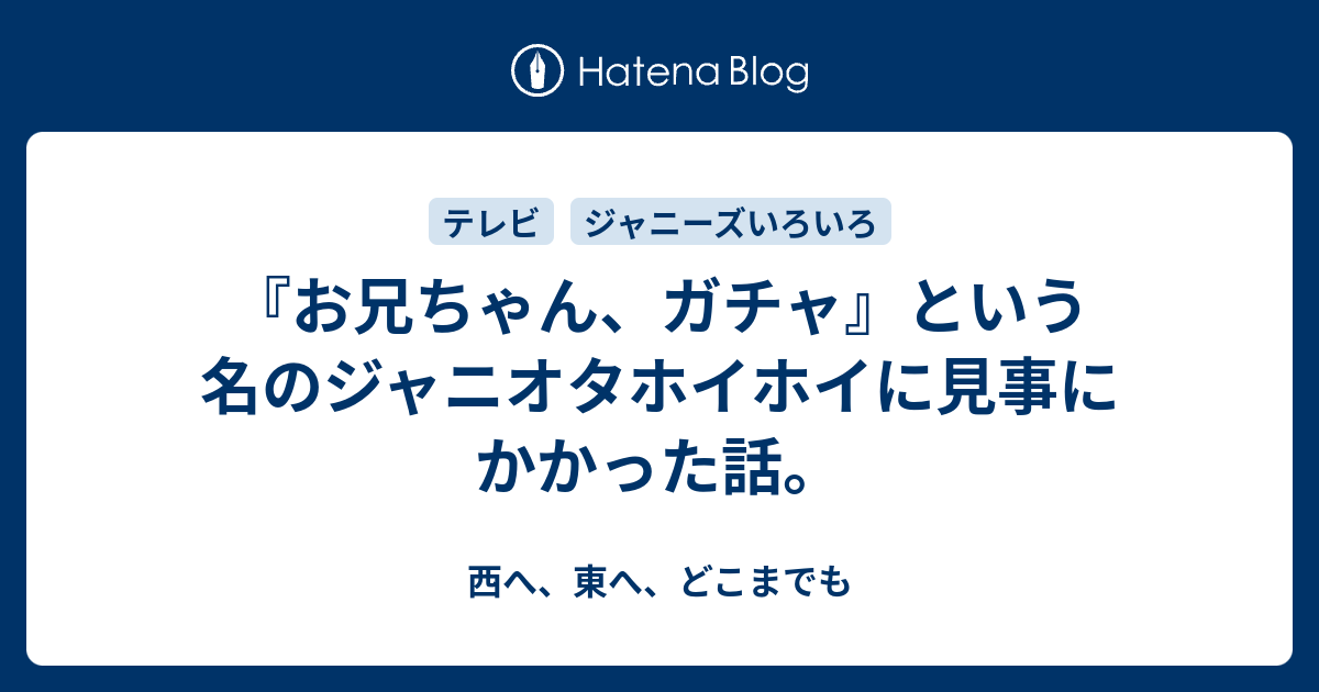 お兄ちゃん ガチャ という名のジャニオタホイホイに見事にかかった話 西へ 東へ どこまでも