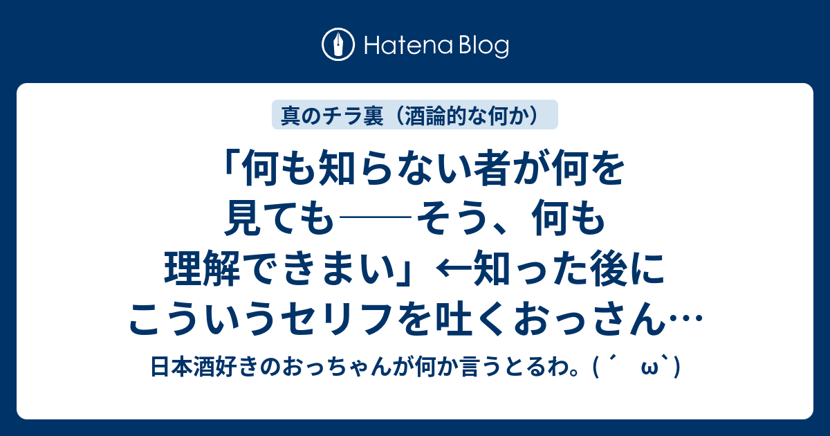 何も知らない者が何を見ても そう 何も理解できまい 知った後にこういうセリフを吐くおっさんにならないようにしたい 日本酒好きのおっちゃんが何か言うとるわ W