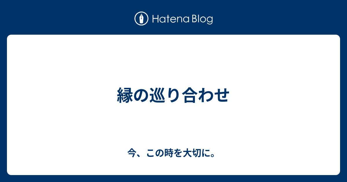 縁の巡り合わせ 今 この時を大切に