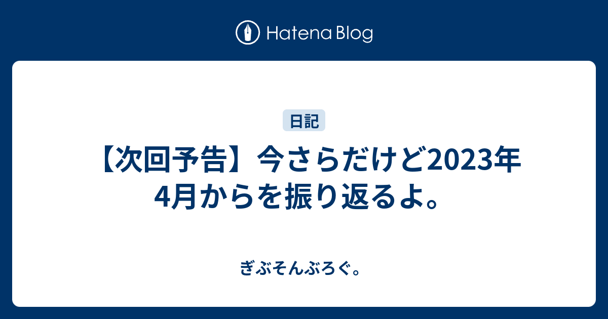 【次回予告】今さらだけど2023年4月からを振り返るよ。 - ぎぶそんぶろぐ。