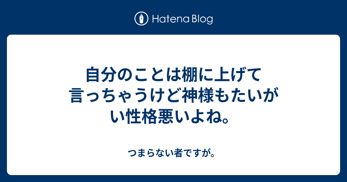 自分のことは棚に上げて言っちゃうけど神様もたいがい性格悪いよね。 つまらない者ですが。