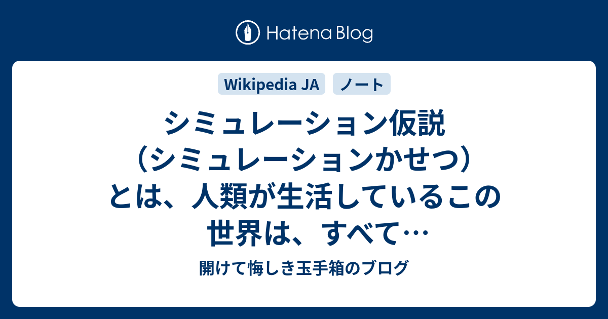 開けて悔しき玉手箱のブログ  シミュレーション仮説（シミュレーションかせつ）とは、人類が生活しているこの世界は、すべてシミュレーテッドリアリティであるとする仮説のこと。シミュレーション理論と呼ぶ場合もある。シミュレーション仮説