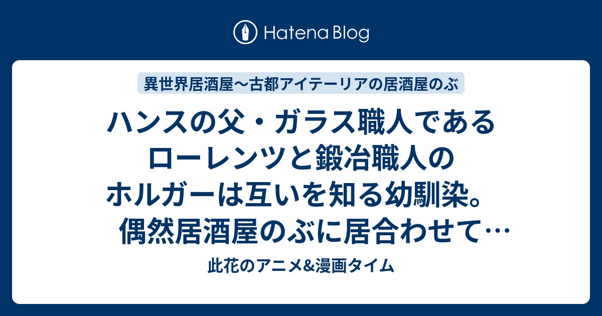 ハンスの父 ガラス職人であるローレンツと鍛冶職人のホルガーは互いを知る幼馴染 偶然居酒屋のぶに居合わせて二人は にらみ合いをはじめ 言い争いを始めてしまって 第11話 親方喧嘩 第12話 美女とあぶらあげ 感想 異世界居酒屋 古都アイテーリアの居酒屋のぶ