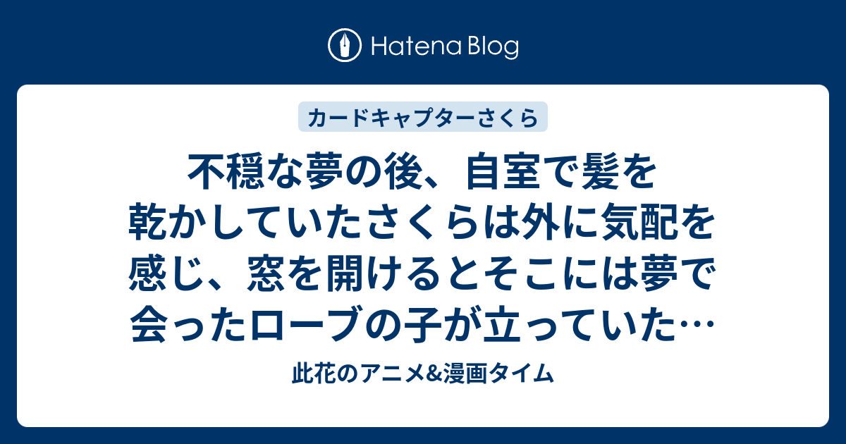 不穏な夢の後、自室で髪を乾かしていたさくらは外に気配を感じ、窓を開けるとそこには夢で会ったローブの子が立っていた。第22話（最終話）「さくらの