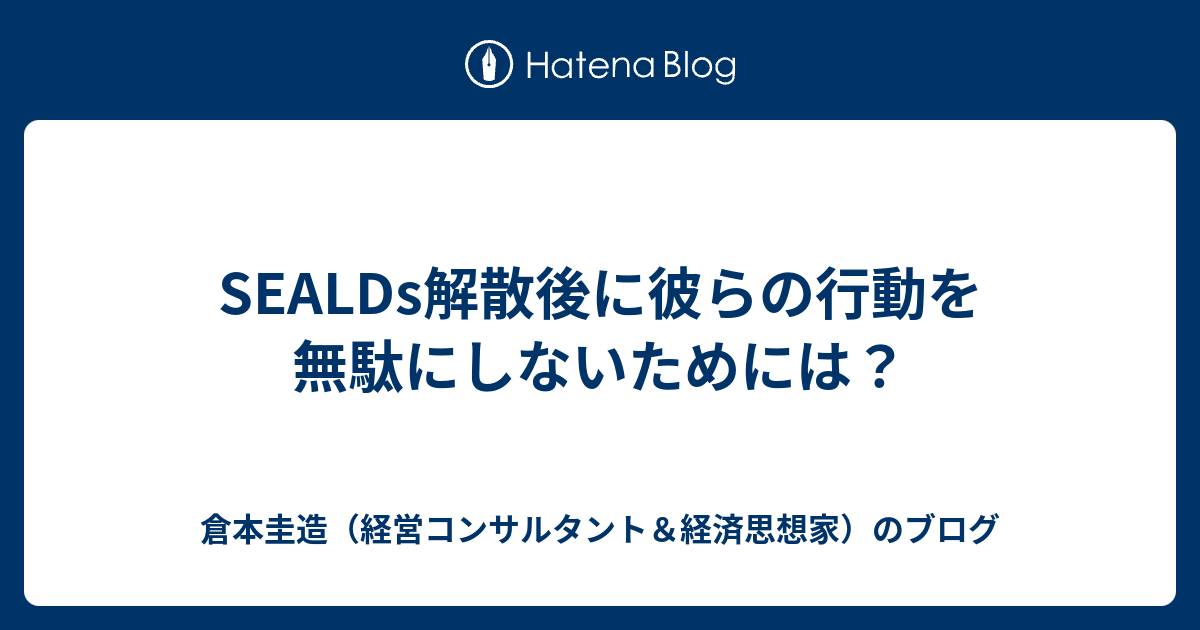 Sealds解散後に彼らの行動を無駄にしないためには 倉本圭造 経営コンサルタント 経済思想家 のブログ