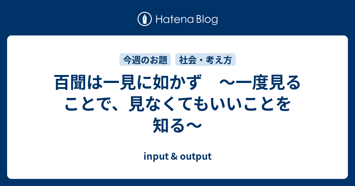 百聞は一見に如かず 〜一度見ることで、見なくてもいいことを知る〜 input & output
