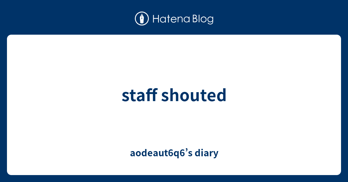 staff shouted - aodeaut6q6\u2019s diary