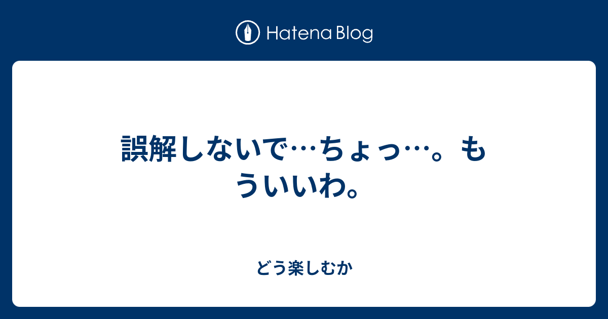 誤解しないで…ちょっ…。もういいわ。 どう楽しむか