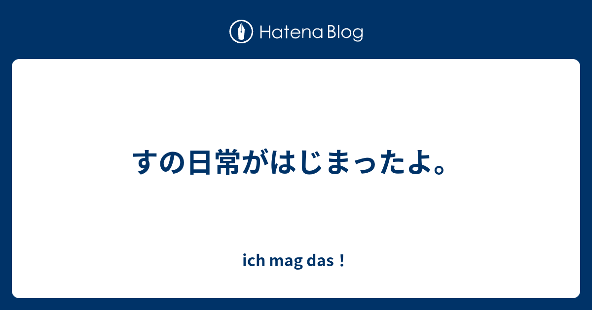 すの日常がはじまったよ Ich Mag Das