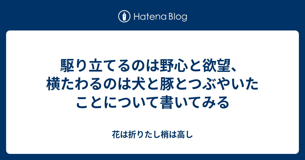 駆り立てるのは野心と欲望 横たわるのは犬と豚とつぶやいたことについて書いてみる 花は折りたし梢は高し