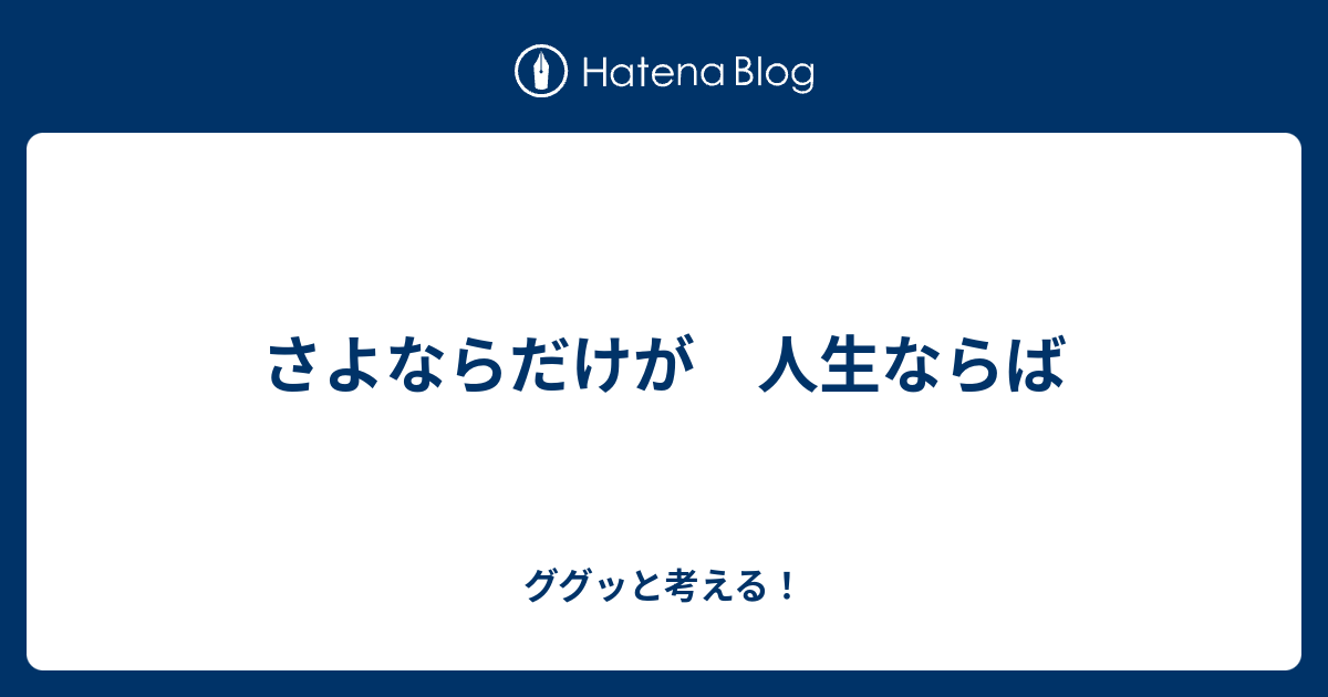 さよならだけが 人生ならば ググッと考える