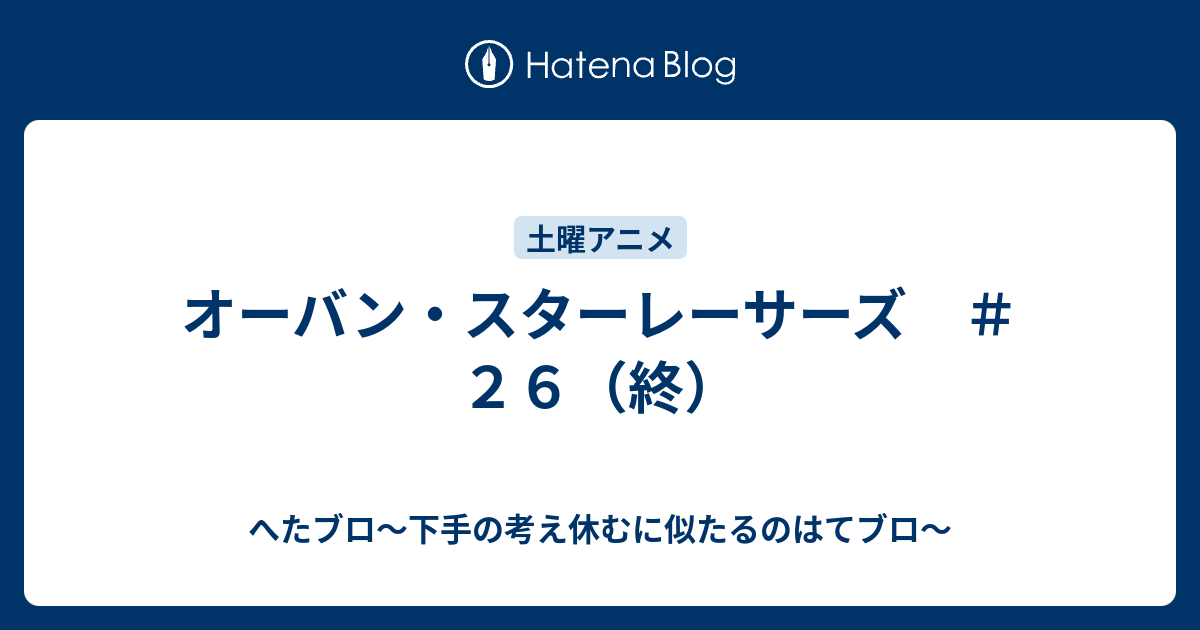 へたブロ～下手の考え休むに似たるのはてブロ～  オーバン・スターレーサーズ　＃２６（終）