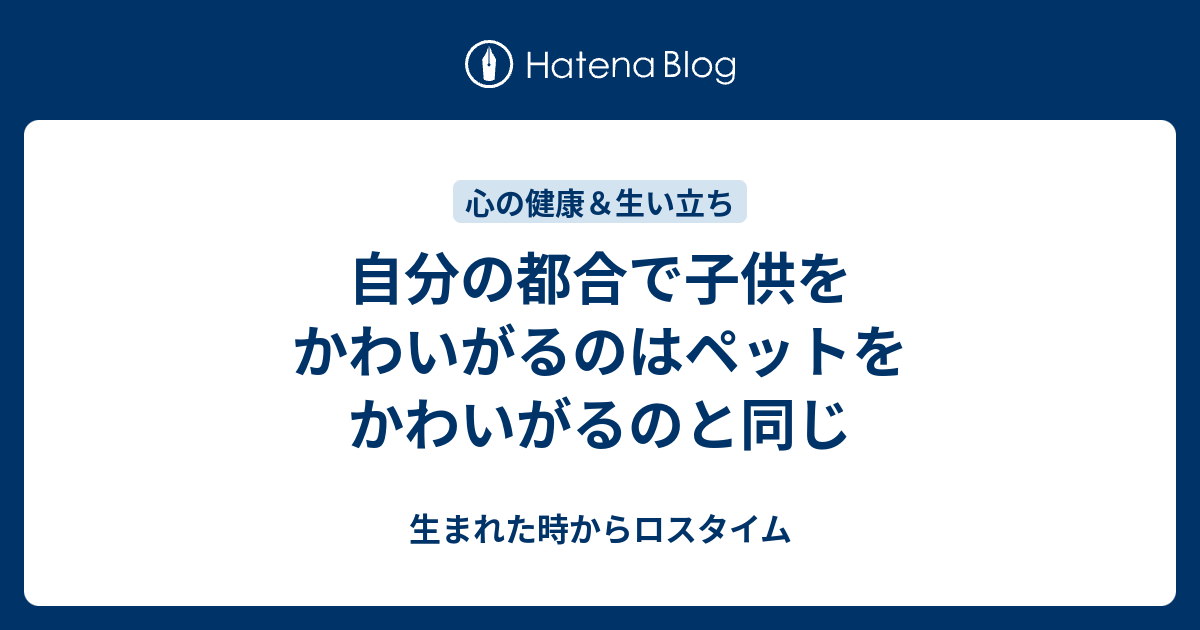 自分の都合で子供をかわいがるのはペットをかわいがるのと同じ 生まれた時からロスタイム