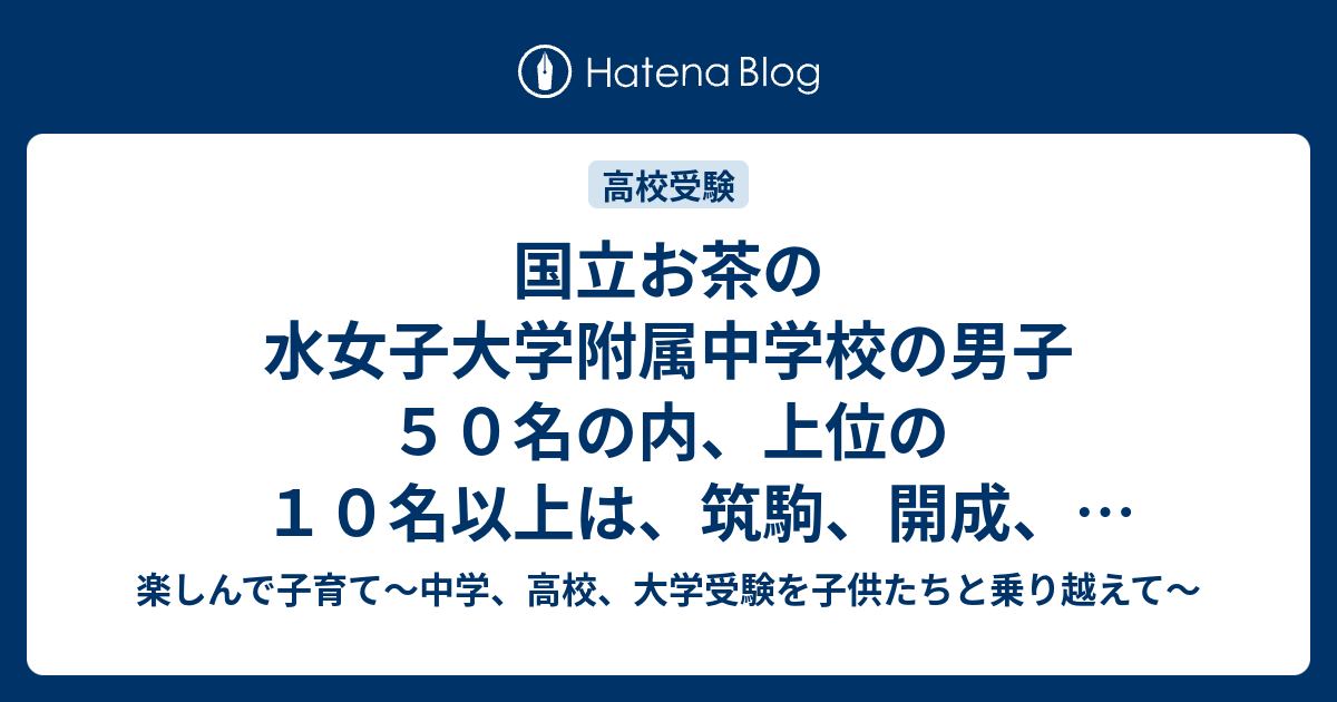 国立お茶の水女子大学附属中学校の男子５０名の内 上位の１０名以上は 筑駒 開成 早慶付属高 都立上位校に合格 楽しんで子育て 中学 高校 大学 受験を子供たちと乗り越えて