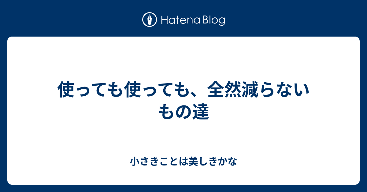 使っても使っても、全然減らないもの達 - 小さきことは美しきかな