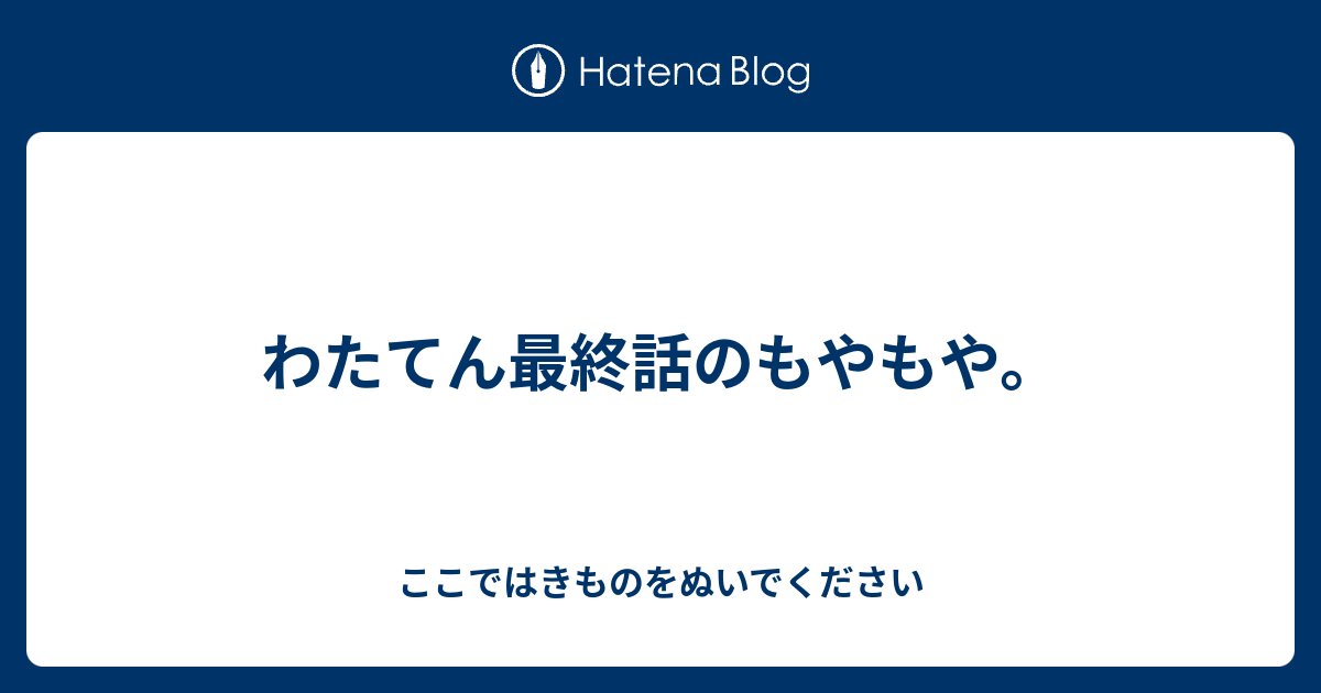 わたてん最終話のもやもや ここではきものをぬいでください