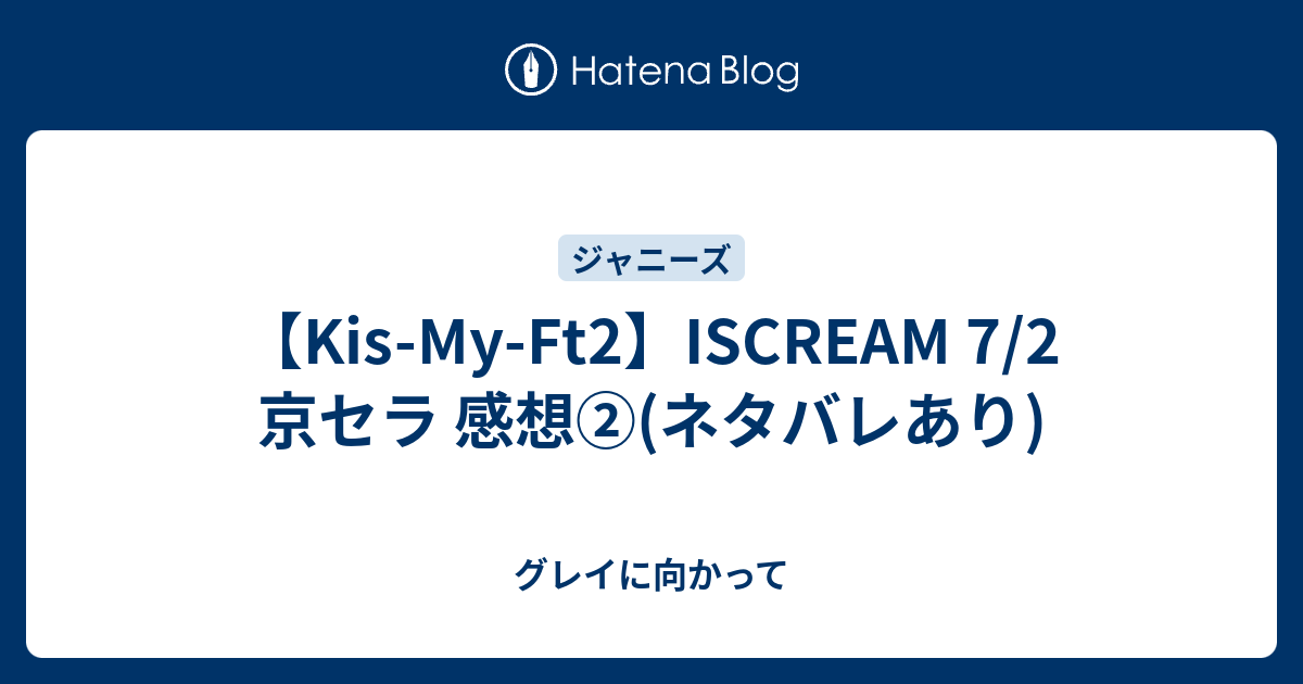 Kis My Ft2 Iscream 7 2 京セラ 感想 ネタバレあり グレイに向かって