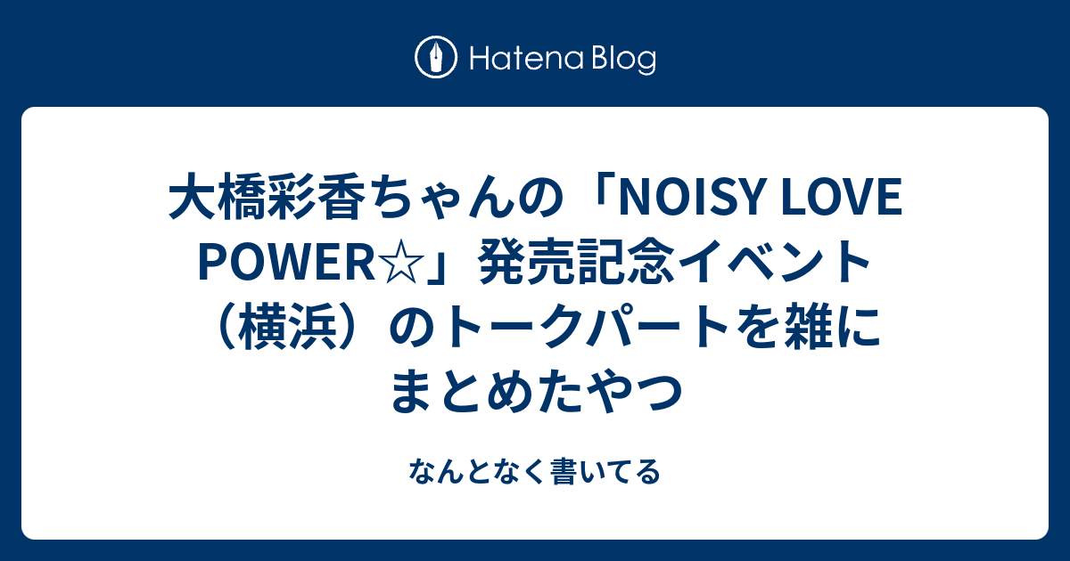 大橋彩香ちゃんの Noisy Love Power 発売記念イベント 横浜 のトークパートを雑にまとめたやつ なんとなく書いてる