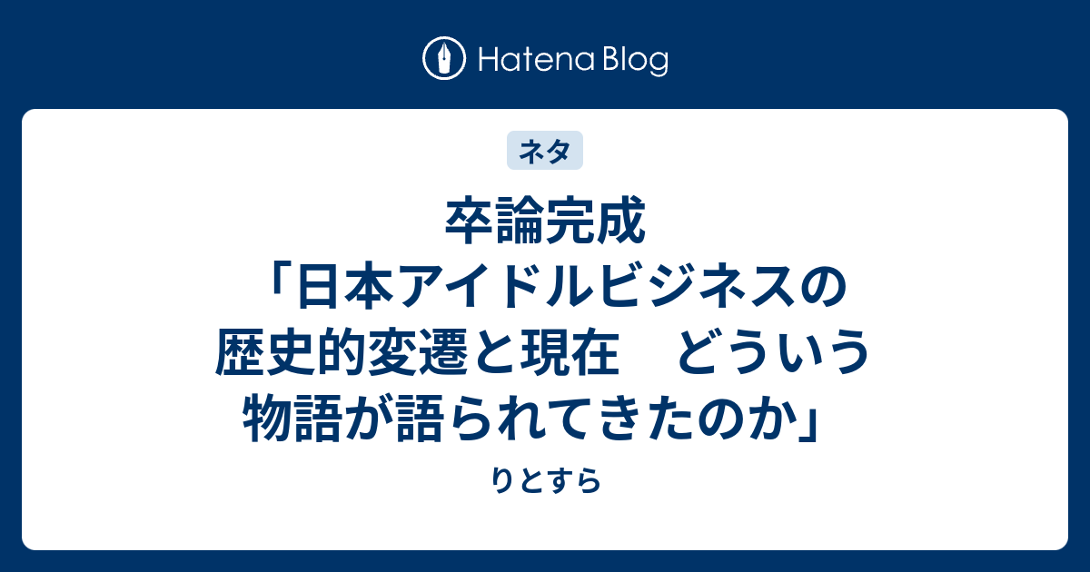 卒論完成 日本アイドルビジネスの歴史的変遷と現在 どういう物語が語られてきたのか りとすら