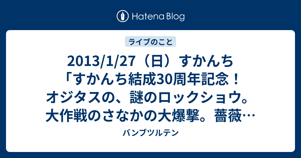 2013/1/27（日）すかんち 「すかんち結成30周年記念！ オジタスの、謎のロックショウ。大作戦のさなかの大爆撃。薔薇を持ってオペラに行くと、甘い金のチョコレート。スケッキヨ！2012-2013」＠大阪  umeda AKASO - バンブツルテン