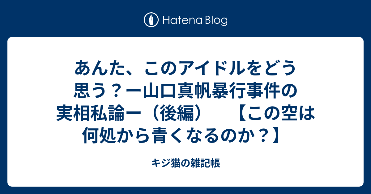 あんた このアイドルをどう思う ー山口真帆暴行事件の実相私論ー 後編 この空は何処から青くなるのか キジ猫の雑記帳