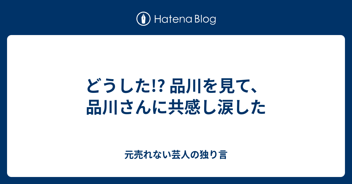 どうした 品川を見て 品川さんに共感し涙した 元売れない芸人の独り言
