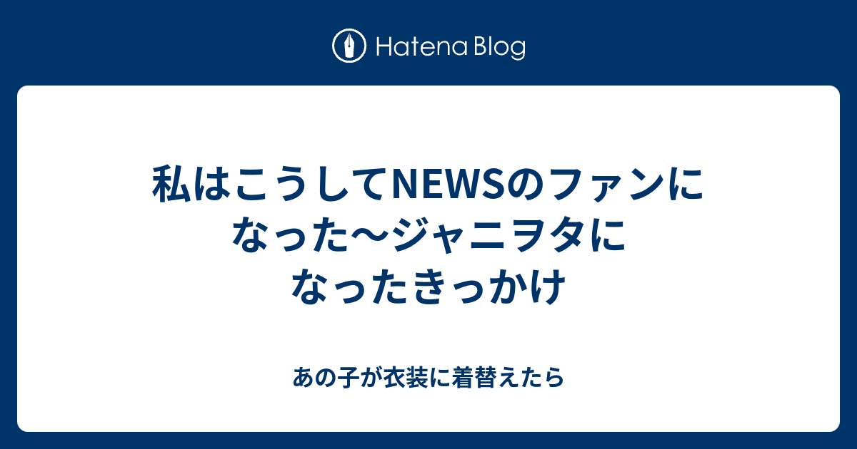 私はこうしてnewsのファンになった ジャニヲタになったきっかけ あの子が衣装に着替えたら