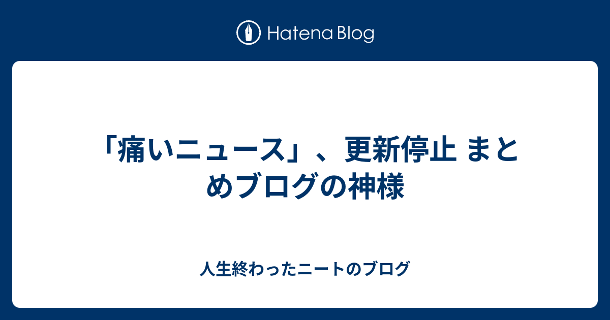 痛いニュース 更新停止 まとめブログの神様 人生終わったニートのブログ