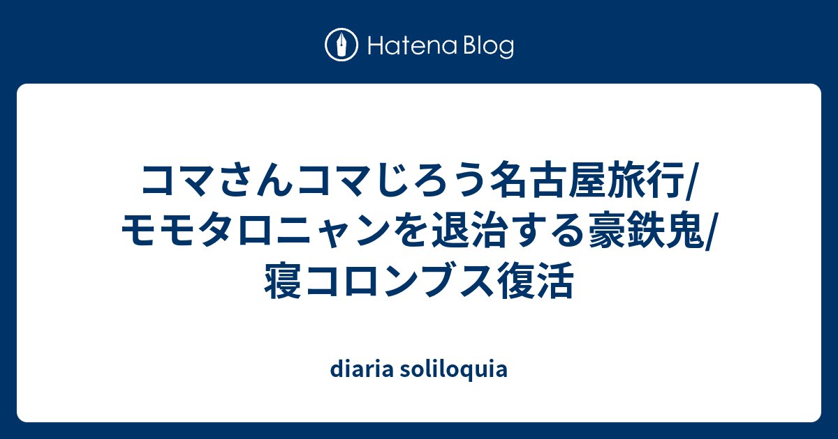 コマさんコマじろう名古屋旅行 モモタロニャンを退治する豪鉄鬼 寝コロンブス復活 Diaria Soliloquia