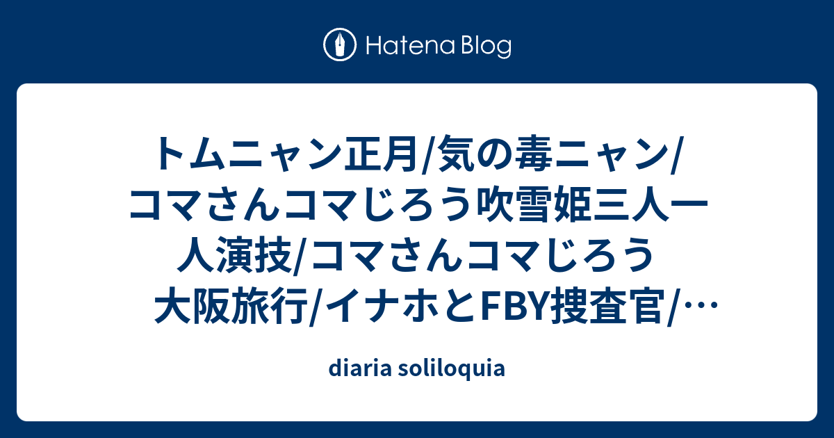 トムニャン正月 気の毒ニャン コマさんコマじろう吹雪姫三人一人演技 コマさんコマじろう大阪旅行 イナホとfby捜査官 新商品紹介 Diaria Soliloquia