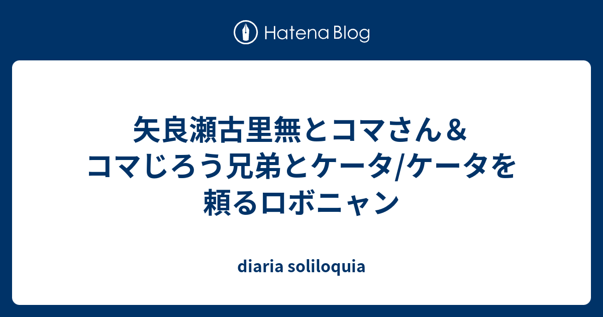 矢良瀬古里無とコマさん コマじろう兄弟とケータ ケータを頼るロボニャン Diaria Soliloquia
