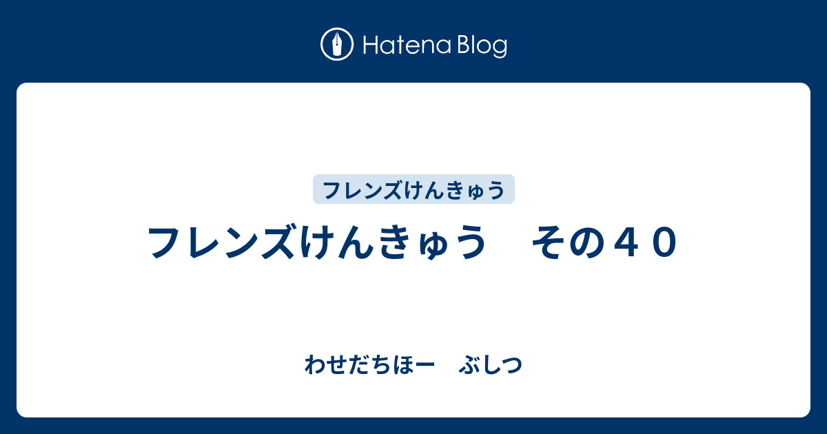 フレンズけんきゅう その４０ わせだちほー ぶしつ