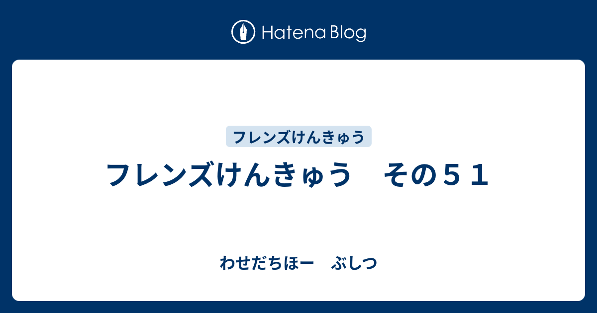 フレンズけんきゅう その５１ わせだちほー ぶしつ