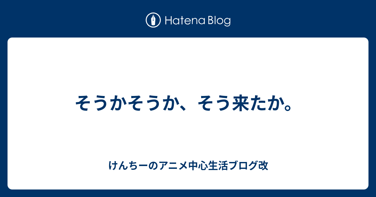 そうかそうか そう来たか けんちーのアニメ中心生活ブログ改