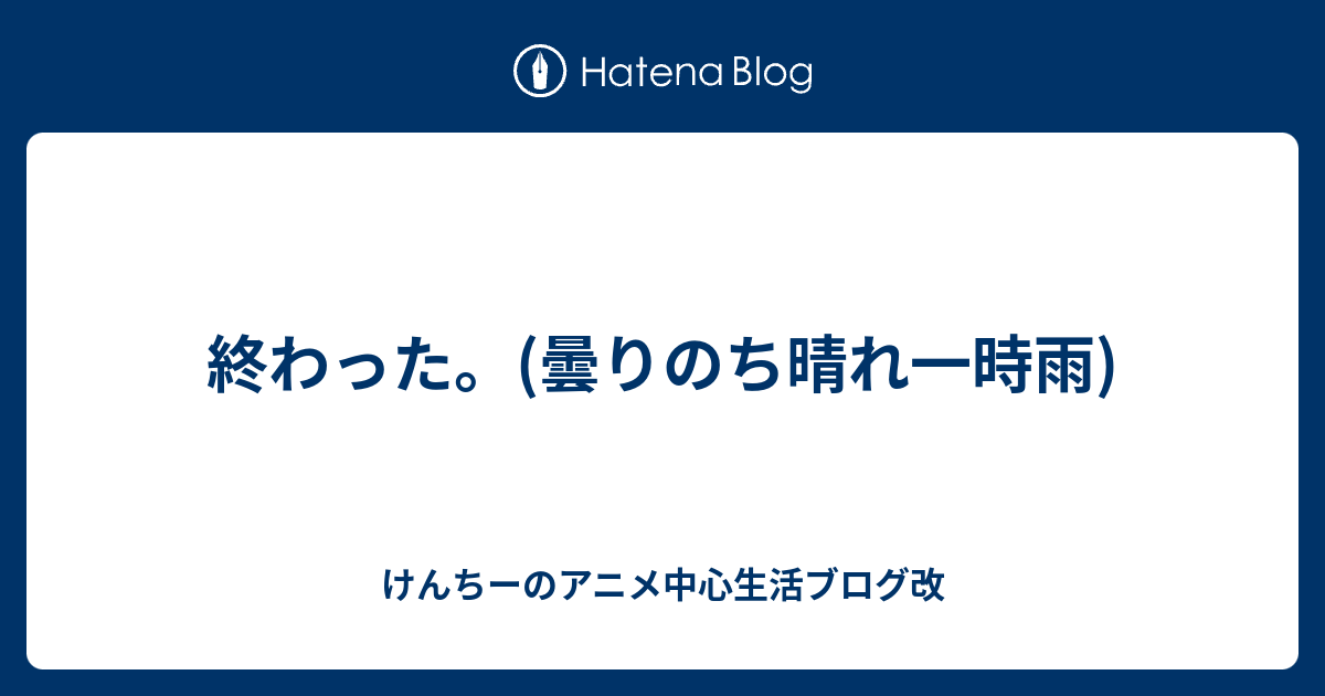 終わった 曇りのち晴れ一時雨 けんちーのアニメ中心生活ブログ改