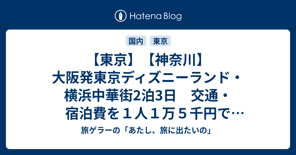 東京 神奈川 大阪発東京ディズニーランド 横浜中華街2泊3日 交通 宿泊費を１人１万５千円で行ってくる旅 旅ゲラーの あたし 旅に出たいの