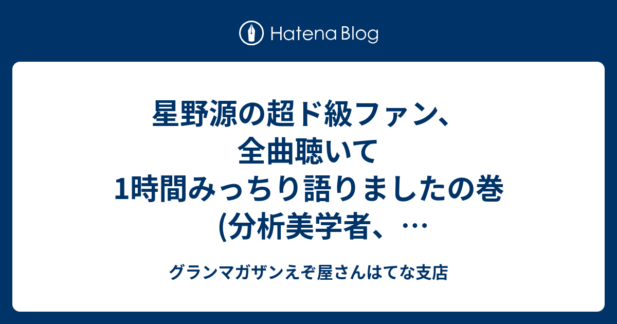 星野源の超ド級ファン 全曲聴いて1時間みっちり語りましたの巻 分析美学者 難波優輝さんとともに グランマガザンえぞ屋さんはてな支店