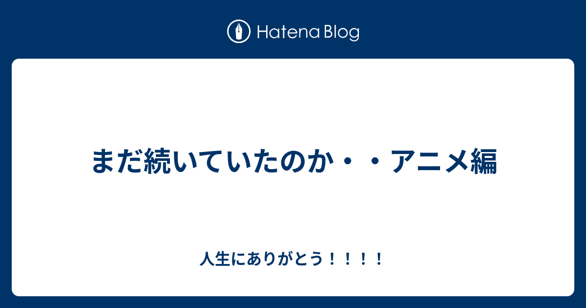 まだ続いていたのか・・アニメ編 - 人生にありがとう！！！！